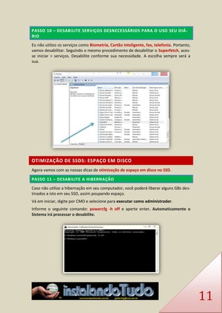 11 PASSO 10 – DESABILITE SERVIÇOS DESNECESSÁRIOS PARA O USO SEU DIÁ- RIO 
Eu não utilizo os serviços como Biometria, Cartão inteligente, fax, telefonia. Portanto, vamos desabilitar. Seguindo o mesmo procedimento de desabilitar o Superfetch, aces- se iniciar > serviços. Desabilite conforme sua necessidade. A escolha sempre será a sua. 
OTIMIZAÇÃO DE SSDS: ESPAÇO EM DISCO 
Agora vamos com as nossas dicas de otimização de espaço em disco no SSD. PASSO 11 – DESABILITE A HIBERNAÇÃO 
Caso não utilize a hibernação em seu computador, você poderá liberar alguns GBs des- tinados a isto em seu SSD, assim poupando espaço. 
Vá em iniciar, digite por CMD e selecione para executar como administrador. 
Informe o seguinte comando: powercfg -h off e aperte enter. Automaticamente o Sistema irá processar o desabilite. 
 