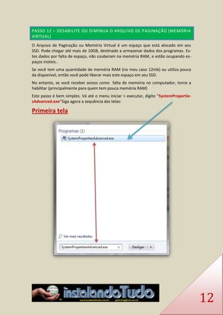 12 PASSO 12 – DESABILITE OU DIMINUA O ARQUIVO DE PAGINAÇÃO (MEMÓRIA VIRTUAL) 
O Arquivo de Paginação ou Memória Virtual é um espaço que está alocado em seu SSD. Pode chegar até mais de 10GB, destinado a armazenar dados dos programas. Es- tes dados por falta de espaço, não couberam na memória RAM, e estão ocupando es- paços inúteis.. 
Se você tem uma quantidade de memória RAM (no meu caso 12mb) ou utiliza pouca da disponível, então você pode liberar mais este espaço em seu SSD. 
No entanto, se você receber avisos como falta de memória no computador, torne a habilitar (principalmente para quem tem pouca memória RAM) 
Este passo é bem simples. Vá até o menu iniciar > executar, digite “SystemPropertie- sAdvanced.exe”Siga agora a sequência das telas: 
Primeira tela 
 