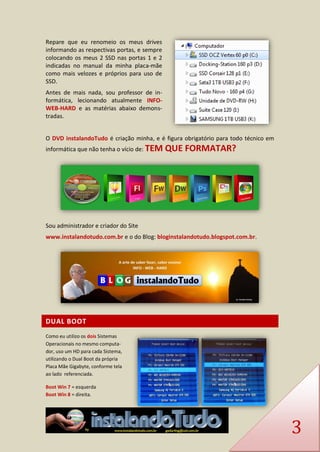 3 
Repare que eu renomeio os meus drives informando as respectivas portas, e sempre colocando os meus 2 SSD nas portas 1 e 2 indicadas no manual da minha placa-mãe como mais velozes e próprios para uso de SSD. 
Antes de mais nada, sou professor de in- formática, lecionando atualmente INFO- WEB-HARD e as matérias abaixo demons- tradas. 
O DVD instalandoTudo é criação minha, e é figura obrigatório para todo técnico em informática que não tenha o vício de: TEM QUE FORMATAR? 
Sou administrador e criador do Site 
www.instalandotudo.com.br e o do Blog: bloginstalandotudo.blogspot.com.br. 
DUAL BOOT 
Como eu utilizo os dois Sistemas Operacionais no mesmo computa- dor, uso um HD para cada Sistema, utilizando o Dual Boot da própria Placa Mãe Gigabyte, conforme tela ao lado referenciada. 
Boot Win 7 = esquerda Boot Win 8 = direita.  