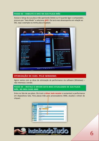 6 PASSO 03 – HABILITE O AHCI NA SUA PLACA-MÃE 
Acesse o Setup da sua placa-mãe apertando Delete ou F2 quando ligar o computador, procure por “Sata Mode” e selecione AHCI. Ele terá mais desempenho em relação ao IDE, veja o exemplo na minha placa Gigabyte. 
OTIMIZAÇÃO DE SSDS: PELO WINDOWS 
Agora vamos com as dicas de otimização de performance via software (Windows) – não interessa a versão. PASSO 04 – INSTALE O DRIVER SATA MAIS ATUALIZADO DE SUA PLACA MÃE, NO MEU CASO AMD 
Entre no Site de sua placa. Ele trará o driver mais recente e aumentará a performance em dispositivos Sata. Para placas-mãe para processadores AMD, atualize o driver do chipset: 
 