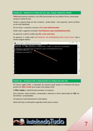 7 PASSO 05 – HABILITE O TRIM EM SEU SSD. OQUE SIGNIFICA TRIM? 
TRIM basicamente mantém o seu SSD funcionando em sua melhor forma, otimizando sempre a coleta de lixo. 
Tendo o suporte (hoje em dia a maioria - senão todos – tem suporte), vamos verificar se ele está habilitado. 
Vá no iniciar > executar e escreva CMD como Administrador. 
Então rode o seguinte comando: fsutil behavior query disabledeletenotify. 
Se aparecer o valor 0, então está OK, o trim está ativo. 
Se aparecer 1, então rode fsutil behavior set disabledeletenotify 0 para ativar: veja a minha imagem abaixo. 
PASSO 06 – DESABILITAR A INDEXAÇÃO DE ARQUIVOS NO SSD 
Em discos rígidos (HD), a indexação de arquivos pode ajudar no momento da busca, porém em SSDs é inútil, pois ocupa mais espaço inútil. 
O SSD é rápido o suficiente para localizar os arquivos. 
Para executar, basta localizar, computador, selecione o drive relacionado ao SSD, bo- tão direito > propriedades. 
Vai aparecer automaticamente a tela abaixo. 
Nesta tela faça as alterações sugeridas neste passo a passo.  