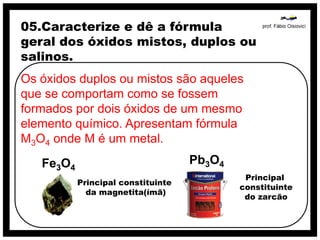 05.Caracterize e dê a fórmula
geral dos óxidos mistos, duplos ou
salinos.
Os óxidos duplos ou mistos são aqueles
que se comportam como se fossem
formados por dois óxidos de um mesmo
elemento químico. Apresentam fórmula
M3O4 onde M é um metal.
   Fe3O4                            Pb3O4
                                             Principal
           Principal constituinte
                                            constituinte
             da magnetita(ímã)
                                             do zarcão
 
