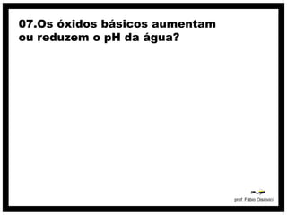 07.Os óxidos básicos aumentam
ou reduzem o pH da água?
 