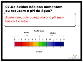 07.Os óxidos básicos aumentam
ou reduzem o pH da água?

Aumentam, pois quanto maior o pH mais
básico é o meio
 