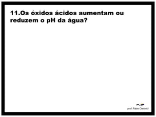 11.Os óxidos ácidos aumentam ou
reduzem o pH da água?
 
