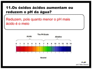 11.Os óxidos ácidos aumentam ou
reduzem o pH da água?

Reduzem, pois quanto menor o pH mais
ácido é o meio
 
