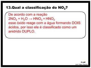 13.Qual a classificação do NO2?
 De acordo com a reação
 2NO2 + H2O → HNO3 + HNO2
 esse óxido reage com a água formando DOIS
 ácidos, por isso ele é classificado como um
 anidrido DUPLO.
 