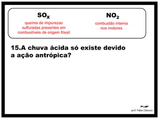 SOX                        NO2
     queima de impurezas          combustão interna
    sulfuradas presentes em         nos motores
  combustíveis de origem fóssil



15.A chuva ácida só existe devido
a ação antrópica?
 