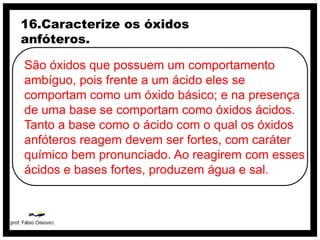 16.Caracterize os óxidos
anfóteros.

São óxidos que possuem um comportamento
ambíguo, pois frente a um ácido eles se
comportam como um óxido básico; e na presença
de uma base se comportam como óxidos ácidos.
Tanto a base como o ácido com o qual os óxidos
anfóteros reagem devem ser fortes, com caráter
químico bem pronunciado. Ao reagirem com esses
ácidos e bases fortes, produzem água e sal.
 