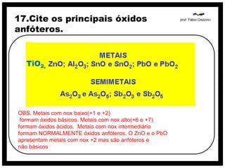 17.Cite os principais óxidos
anfóteros.


  TiO2,




OBS. Metais com nox baixo(+1 e +2)
 formam óxidos básicos. Metais com nox alto(+6 e +7)
formam óxidos ácidos. Metais com nox intermediário
formam NORMALMENTE óxidos anfóteros. O ZnO e o PbO
apresentam metais com nox +2 mas são anfóteros e
não básicos
 