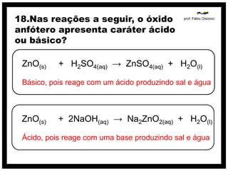 18.Nas reações a seguir, o óxido
anfótero apresenta caráter ácido
ou básico?

 ZnO(s)    + H2SO4(aq) → ZnSO4(aq) + H2O(l)

 Básico, pois reage com um ácido produzindo sal e água



 ZnO(s)    + 2NaOH(aq) → Na2ZnO2(aq) + H2O(l)

 Ácido, pois reage com uma base produzindo sal e água
 