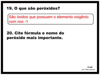 19. O que são peróxidos?

 São óxidos que possuem o elemento oxigênio
 com nox -1

20. Cite fórmula e nome do
peróxido mais importante.
 