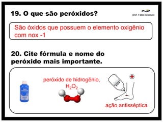 19. O que são peróxidos?

 São óxidos que possuem o elemento oxigênio
 com nox -1

20. Cite fórmula e nome do
peróxido mais importante.

          peróxido de hidrogênio,
                   H2O2


                                    ação antisséptica
 