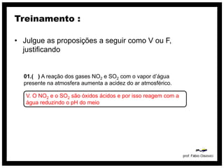 Treinamento :

• Julgue as proposições a seguir como V ou F,
  justificando


  01.( ) A reação dos gases NO2 e SO2 com o vapor d’água
  presente na atmosfera aumenta a acidez do ar atmosférico.

   V. O NO2 e o SO2 são óxidos ácidos e por isso reagem com a
   água reduzindo o pH do meio
 