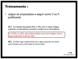 Treinamento :

• Julgue as proposições a seguir como V ou F,
  justificando


  01.( ) A reação dos gases NO2 e SO2 com o vapor d’água
  presente na atmosfera aumenta a acidez do ar atmosférico.

   V. O NO2 e o SO2 são óxidos ácidos e por isso reagem com a
   água reduzindo o pH do meio

  02.( ) O NO reage rapidamente com a água, gerando um ácido
  que contribui para a formação da chuva ácida.
 