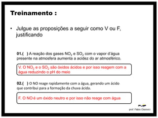 Treinamento :

• Julgue as proposições a seguir como V ou F,
  justificando


  01.( ) A reação dos gases NO2 e SO2 com o vapor d’água
  presente na atmosfera aumenta a acidez do ar atmosférico.

   V. O NO2 e o SO2 são óxidos ácidos e por isso reagem com a
   água reduzindo o pH do meio

  02.( ) O NO reage rapidamente com a água, gerando um ácido
  que contribui para a formação da chuva ácida.

   F. O NO é um óxido neutro e por isso não reage com água
 