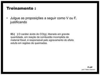 Treinamento :

• Julgue as proposições a seguir como V ou F,
  justificando


  03.( ) O caráter ácido do CO(g), liberado em grande
  quantidade, em reação de combustão incompleta de
  material fóssil, é responsável pelo agravamento do efeito
  estufa em regiões de queimadas.
 