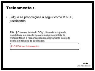 Treinamento :

• Julgue as proposições a seguir como V ou F,
  justificando


  03.( ) O caráter ácido do CO(g), liberado em grande
  quantidade, em reação de combustão incompleta de
  material fóssil, é responsável pelo agravamento do efeito
  estufa em regiões de queimadas.

   F. O CO é um óxido neutro
 