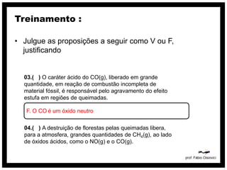 Treinamento :

• Julgue as proposições a seguir como V ou F,
  justificando


  03.( ) O caráter ácido do CO(g), liberado em grande
  quantidade, em reação de combustão incompleta de
  material fóssil, é responsável pelo agravamento do efeito
  estufa em regiões de queimadas.

   F. O CO é um óxido neutro

  04.( ) A destruição de florestas pelas queimadas libera,
  para a atmosfera, grandes quantidades de CH4(g), ao lado
  de óxidos ácidos, como o NO(g) e o CO(g).
 