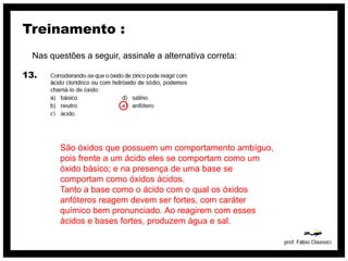 Treinamento :
  Nas questões a seguir, assinale a alternativa correta:

13.




         São óxidos que possuem um comportamento ambíguo,
         pois frente a um ácido eles se comportam como um
         óxido básico; e na presença de uma base se
         comportam como óxidos ácidos.
         Tanto a base como o ácido com o qual os óxidos
         anfóteros reagem devem ser fortes, com caráter
         químico bem pronunciado. Ao reagirem com esses
         ácidos e bases fortes, produzem água e sal.
 