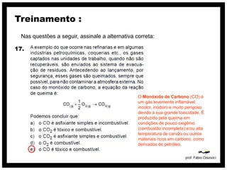 Treinamento :
  Nas questões a seguir, assinale a alternativa correta:

17.




                                                 O Monóxido de Carbono (CO) é
                                                 um gás levemente inflamável,
                                                 incolor, inodoro e muito perigoso
                                                 devido à sua grande toxicidade. É
                                                 produzido pela queima em
                                                 condições de pouco oxigênio
                                                 (combustão incompleta) e/ou alta
                                                 temperatura de carvão ou outros
                                                 materiais ricos em carbono, como
                                                 derivados de petróleo.
 
