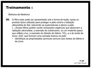 Treinamento :
  Bahiana de Medicina

20.   O filtro solar pode ser apresentado sob a forma de loção, spray ou
      produto típico utilizado para proteger a pele contra a radiação
      ultravioleta do Sol, reduzindo as queimaduras e danos a pele.
      (...) Esses filtros podem conter compostos orgânicos que absorvem a
      radiação ultravioleta, a exemplo do oxibenzeno, ou um material opaco
      que reflete a luz, a exemplo do dióxido de titânio, TiO2, e o do óxido de
      zinco, ZnO, que formam uma camada branca na pele.
      • Identifique as propriedades químicas comuns aos óxidos de titânio e
          de zinco
 