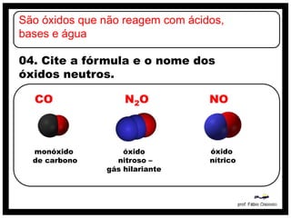 São óxidos que não reagem com ácidos,
bases e água

04. Cite a fórmula e o nome dos
óxidos neutros.

  CO               N2O            NO



  monóxido         óxido          óxido
  de carbono     nitroso –        nítrico
               gás hilariante
 