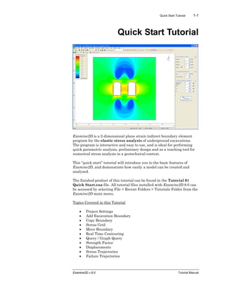 Quick Start Tutorial 1-1
Examine2D v.8.0 Tutorial Manual
Quick Start Tutorial
Examine2D is a 2-dimensional plane strain indirect boundary element
program for the elastic stress analysis of underground excavations.
The program is interactive and easy to use, and is ideal for performing
quick parametric analysis, preliminary design and as a teaching tool for
numerical stress analysis in a geotechnical context.
This “quick start” tutorial will introduce you to the basic features of
Examine2D, and demonstrate how easily a model can be created and
analyzed.
The finished product of this tutorial can be found in the Tutorial 01
Quick Start.exa file. All tutorial files installed with Examine2D 8.0 can
be accessed by selecting File > Recent Folders > Tutorials Folder from the
Examine2D main menu.
Topics Covered in this Tutorial
• Project Settings
• Add Excavation Boundary
• Copy Boundary
• Stress Grid
• Move Boundary
• Real Time Contouring
• Query / Graph Query
• Strength Factor
• Displacements
• Stress Trajectories
• Failure Trajectories
 