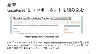 練習
GazeParserとコンポーネントを組み込む
http://gazeparser.sourceforge.net/
オープンソースのアイトラッカーSimpleGazeTrackerをPsychoPyから利用できる
パッケージ。Builderのコンポーネントがついていて、アイトラッカー無しで
も動作確認が出来るダミーモードが備わっている。
13
 