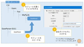 作業しましょう！
C:¥
Users
Foo
MyPyLib
GazeParser
GazeParser-0.8.1
GazeParser
モジュールを置く
フォルダを作る
1
モジュールを
コピーする
2
設定ダイアログに
入力する
3
フォルダのパスはPythonの
シーケンスとして入力します
16
 