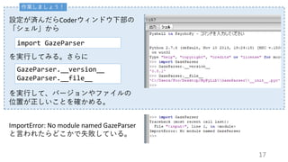 作業しましょう！
設定が済んだらCoderウィンドウ下部の
「シェル」から
ImportError: No module named GazeParser
と言われたらどこかで失敗している。
import GazeParser
GazeParser.__version__
GazeParser.__file__
を実行してみる。さらに
を実行して、バージョンやファイルの
位置が正しいことを確かめる。
17
 
