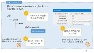 作業しましょう！
続いてGazeParser Builderコンポーネント
を配置してみる。
C:¥
Users
Foo
MyComponent
GZPComponents
コンポーネントを置く
フォルダを作る
1
コンポーネントを
コピーする
2
設定ダイアログに
入力する
3
1.84以降は自動コピーに
頼るか同名フォルダ重ね
1で作ったフォルダではなく2で
コピーしたフォルダを指定！
18
 