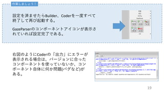 作業しましょう！
設定を済ませたらBuilder、Coderを一度すべて
終了して再び起動する。
GazeParserのコンポーネントアイコンが表示さ
れていれば設定完了である。
右図のようにCoderの「出力」にエラーが
表示される場合は、バージョンに合った
コンポーネントを使っていないか、コン
ポーネント自体に何か問題(バグなど)が
ある。
19
 