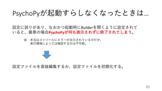 PsychoPyが起動すらしなくなったときは…
設定に誤りがあり、なおかつ起動時にBuilderを開くように設定されて
いると、最悪の場合PsychoPyが何も表示されずに終了されてしまう。
本当はコンソールにエラーが出力されているのだが、
実行環境によっては確認するのは不可能。
※
設定ファイルを直接編集するか、設定ファイルを初期化する。
20
 