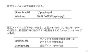 設定ファイルは以下の場所にある。
Linux, MacOS ~/.psychopy2
Windows %APPDATA%¥psychopy2
設定ファイルは以下の2つである。上記フォルダには、他にモニター
の設定や、初回実行時の動作テスト結果をまとめたHTMLファイルなど
がある。
appData.cfg
ウィンドウの位置や最後に使った
ファイル名の情報など
userPrefs.cfg 設定ダイアログの内容
21
 