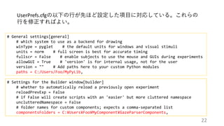 # Settings for the Builder window[builder]
# whether to automatically reload a previously open experiment
reloadPrevExp = False
# if False will create scripts with an 'easier' but more cluttered namespace
unclutteredNamespace = False
# folder names for custom components; expects a comma-separated list
componentsFolders = C:¥Users¥Foo¥MyComponent¥GazeParserComponents,
UserPrefs.cfgの以下の行が先ほど設定した項目に対応している。これらの
行を修正すればよい。
# General settings[general]
# which system to use as a backend for drawing
winType = pyglet # the default units for windows and visual stimuli
units = norm # full screen is best for accurate timing
fullscr = False # enable subjects to use the mouse and GUIs during experiments
allowGUI = True # 'version' is for internal usage, not for the user
version = "" # Add paths here to your custom Python modules
paths = C:/Users/Foo/MyPyLib,
22
 
