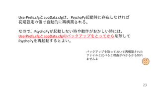 UserPrefs.cfgとappData.cfgは、PsychoPy起動時に存在しなければ
初期設定の値で自動的に再構築される。
なので、PsychoPyが起動しない時や動作がおかしい時には、
UserPrefs.cfgとappData.cfgのバックアップをとってから削除して
PsychoPyを再起動するとよい。
バックアップを取っておいて再構築された
ファイルと比べると理由がわかるかも知れ
ませんよ
23
 