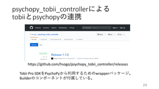 psychopy_tobii_controllerによる
tobiiとpsychopyの連携
https://github.com/hsogo/psychopy_tobii_controller/releases
Tobii Pro SDKをPsychoPyから利用するためのwrapperパッケージ。
Builderのコンポーネントが付属している。
24
 