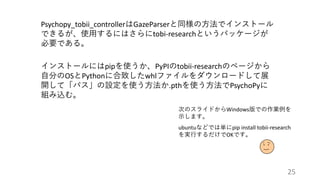 Psychopy_tobii_controllerはGazeParserと同様の方法でインストール
できるが、使用するにはさらにtobi-researchというパッケージが
必要である。
インストールにはpipを使うか、PyPIのtobii-researchのページから
自分のOSとPythonに合致したwhlファイルをダウンロードして展
開して「パス」の設定を使う方法か.pthを使う方法でPsychoPyに
組み込む。
25
次のスライドからWindows版での作業例を
示します。
ubuntuなどでは単にpip install tobii-research
を実行するだけでOKです。
 