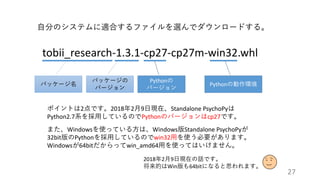 27
tobii_research-1.3.1-cp27-cp27m-win32.whl
自分のシステムに適合するファイルを選んでダウンロードする。
パッケージ名
パッケージの
バージョン
Pythonの
バージョン
Pythonの動作環境
ポイントは2点です。2018年2月9日現在、Standalone PsychoPyは
Python2.7系を採用しているのでPythonのバージョンはcp27です。
また、Windowsを使っている方は、Windows版Standalone PsychoPyが
32bit版のPythonを採用しているのでwin32用を使う必要があります。
Windowsが64bitだからってwin_amd64用を使ってはいけません。
2018年2月9日現在の話です。
将来的はWin版も64bitになると思われます。
 
