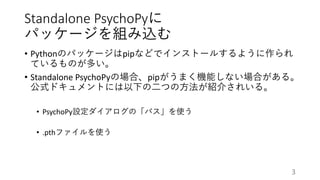 Standalone PsychoPyに
パッケージを組み込む
• Pythonのパッケージはpipなどでインストールするように作られ
ているものが多い。
• Standalone PsychoPyの場合、pipがうまく機能しない場合がある。
公式ドキュメントには以下の二つの方法が紹介されいる。
• PsychoPy設定ダイアログの「パス」を使う
• .pthファイルを使う
3
 