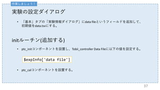 initルーチン(追加する)
• ptc_initコンポーネントを設置し、Tobii_controller Data Fileに以下の値を設定する。
• ptc_calコンポーネントを設置する。
$expInfo['data file']
実験の設定ダイアログ
• 「基本」タブの「実験情報ダイアログ」にdata fileというフィールドを追加して、
初期値をdata.tsvにする。
37
作業しましょう！
 
