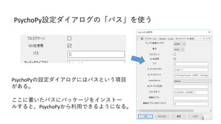 PsychoPy設定ダイアログの「パス」を使う
PsychoPyの設定ダイアログにはパスという項目
がある。
ここに書いたパスにパッケージをインストー
ルすると、PsychoPyから利用できるようになる。
4
 