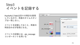Step3
イベントを記録する
PsychoPyとTobiiは別々の時計を使用
しているので、両者のタイムスタン
プは一致しない。
イベントを記録しておくと、両者の
時刻合わせが容易になる。
イベントの記録には、ptc_message
コンポーネントを用いる
41
 