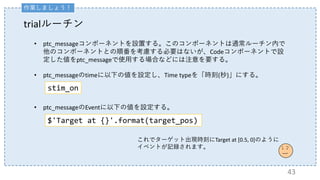 trialルーチン
• ptc_messageコンポーネントを設置する。このコンポーネントは通常ルーチン内で
他のコンポーネントとの順番を考慮する必要はないが、Codeコンポーネントで設
定した値をptc_messageで使用する場合などには注意を要する。
• ptc_messageのtimeに以下の値を設定し、Time typeを「時刻(秒)」にする。
これでターゲット出現時刻にTarget at [0.5, 0]のように
イベントが記録されます。
• ptc_messageのEventに以下の値を設定する。
$'Target at {}'.format(target_pos)
43
stim_on
作業しましょう！
 