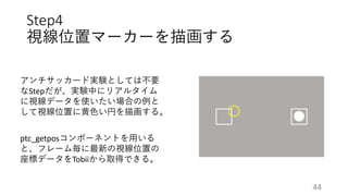 Step4
視線位置マーカーを描画する
アンチサッカード実験としては不要
なStepだが、実験中にリアルタイム
に視線データを使いたい場合の例と
して視線位置に黄色い円を描画する。
ptc_getposコンポーネントを用いる
と、フレーム毎に最新の視線位置の
座標データをTobiiから取得できる。
44
 