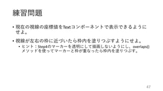 練習問題
• 現在の視線の座標値をTextコンポーネントで表示できるように
せよ。
• 視線が左右の枠に近づいたら枠内を塗りつぶすようにせよ。
• ヒント：Step4のマーカーを透明にして描画しないようにし、overlaps()
メソッドを使ってマーカーと枠が重なったら枠内を塗りつぶす。
47
 
