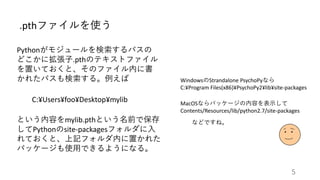 .pthファイルを使う
Pythonがモジュールを検索するパスの
どこかに拡張子.pthのテキストファイル
を置いておくと、そのファイル内に書
かれたパスも検索する。例えば
C:¥Users¥foo¥Desktop¥mylib
という内容をmylib.pthという名前で保存
してPythonのsite-packagesフォルダに入
れておくと、上記フォルダ内に置かれた
パッケージも使用できるようになる。
WindowsのStrandalone PsychoPyなら
C:¥Program Files(x86)¥PsychoPy2¥lib¥site-packages
MacOSならパッケージの内容を表示して
Contents/Resources/lib/python2.7/site-packages
などですね。
5
 