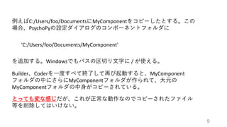 例えばC:/Users/foo/DocumentsにMyComponentをコピーしたとする。この
場合、PsychoPyの設定ダイアログのコンポーネントフォルダに
'C:/Users/foo/Documents/MyComponent'
を追加する。Windowsでもパスの区切り文字に / が使える。
Builder、Coderを一度すべて終了して再び起動すると、MyComponent
フォルダの中にさらにMyComponentフォルダが作られて、大元の
MyComponentフォルダの中身がコピーされている。
とっても変な感じだが、これが正常な動作なのでコピーされたファイル
等を削除してはいけない。
9
 