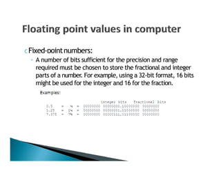 C Fixed‐pointnumbers:
◦ A number of bits sufficient for the precision and range
required must be chosen to store the fractional and integer
parts of a number. For example, using a 32‐bit format, 16 bits
might be used for the integer and 16 for the fraction.
 